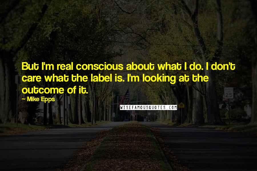Mike Epps quotes: But I'm real conscious about what I do. I don't care what the label is. I'm looking at the outcome of it. Mike Epps quotes: But I'm real conscious about what I do. I don't care what the label is. I'm looking at the outcome of it.