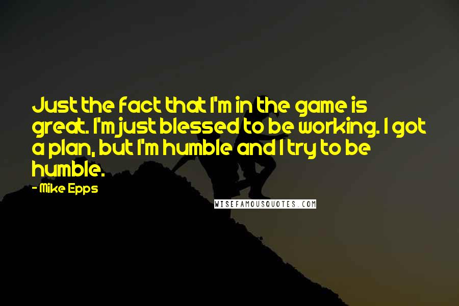 Mike Epps quotes: Just the fact that I'm in the game is great. I'm just blessed to be working. I got a plan, but I'm humble and I try to be humble. Mike Epps quotes: Just the fact that I'm in the game is great. I'm just blessed to be working. I got a plan, but I'm humble and I try to be humble.