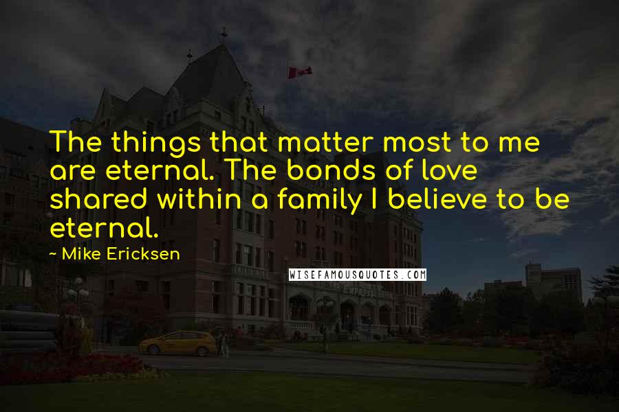 Mike Ericksen quotes: The things that matter most to me are eternal. The bonds of love shared within a family I believe to be eternal.