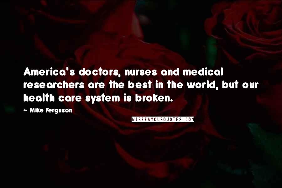Mike Ferguson quotes: America's doctors, nurses and medical researchers are the best in the world, but our health care system is broken. Mike Ferguson quotes: America's doctors, nurses and medical researchers are the best in the world, but our health care system is broken.