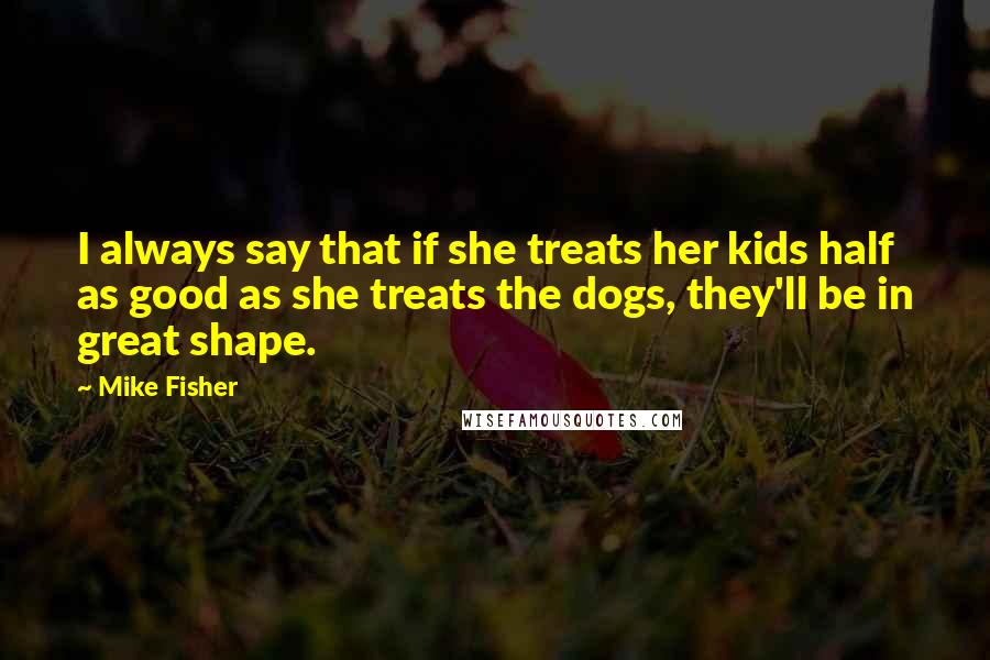 Mike Fisher quotes: I always say that if she treats her kids half as good as she treats the dogs, they'll be in great shape. Mike Fisher quotes: I always say that if she treats her kids half as good as she treats the dogs, they'll be in great shape.