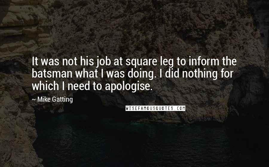 Mike Gatting quotes: It was not his job at square leg to inform the batsman what I was doing. I did nothing for which I need to apologise. Mike Gatting quotes: It was not his job at square leg to inform the batsman what I was doing. I did nothing for which I need to apologise.