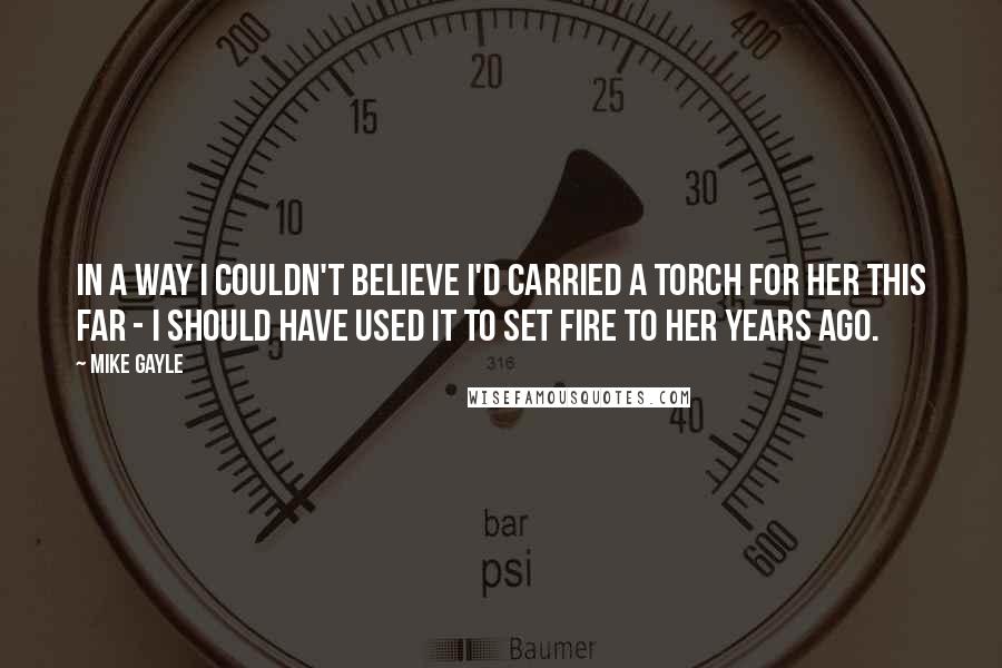 Mike Gayle quotes: In a way I couldn't believe I'd carried a torch for her this far - I should have used it to set fire to her years ago.