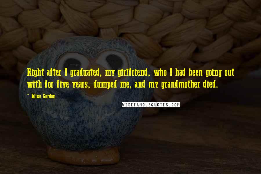 Mike Gordon quotes: Right after I graduated, my girlfriend, who I had been going out with for five years, dumped me, and my grandmother died. Mike Gordon quotes: Right after I graduated, my girlfriend, who I had been going out with for five years, dumped me, and my grandmother died.