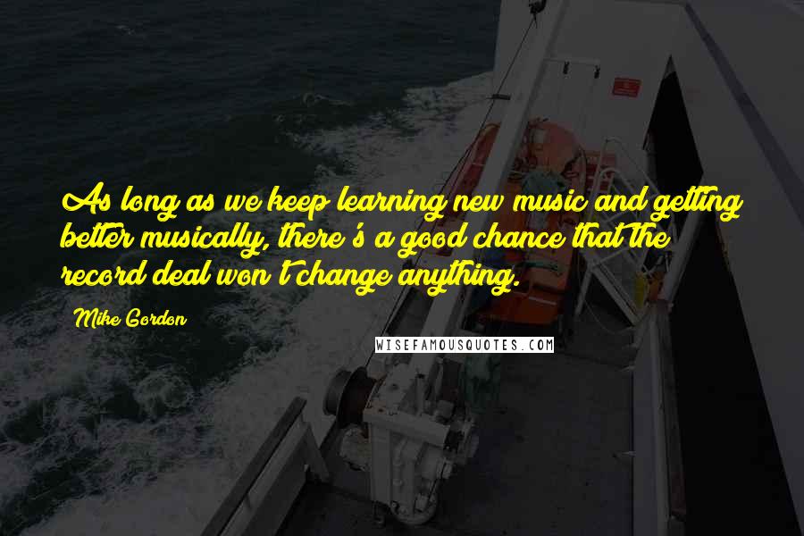 Mike Gordon quotes: As long as we keep learning new music and getting better musically, there's a good chance that the record deal won't change anything. Mike Gordon quotes: As long as we keep learning new music and getting better musically, there's a good chance that the record deal won't change anything.