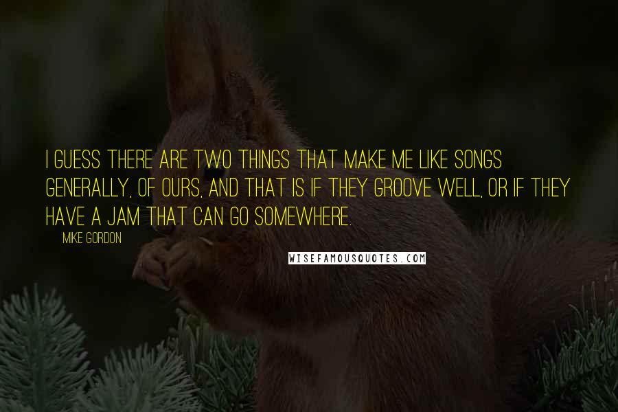 Mike Gordon quotes: I guess there are two things that make me like songs generally, of ours, and that is if they groove well, or if they have a jam that can go Mike Gordon quotes: I guess there are two things that make me like songs generally, of ours, and that is if they groove well, or if they have a jam that can go