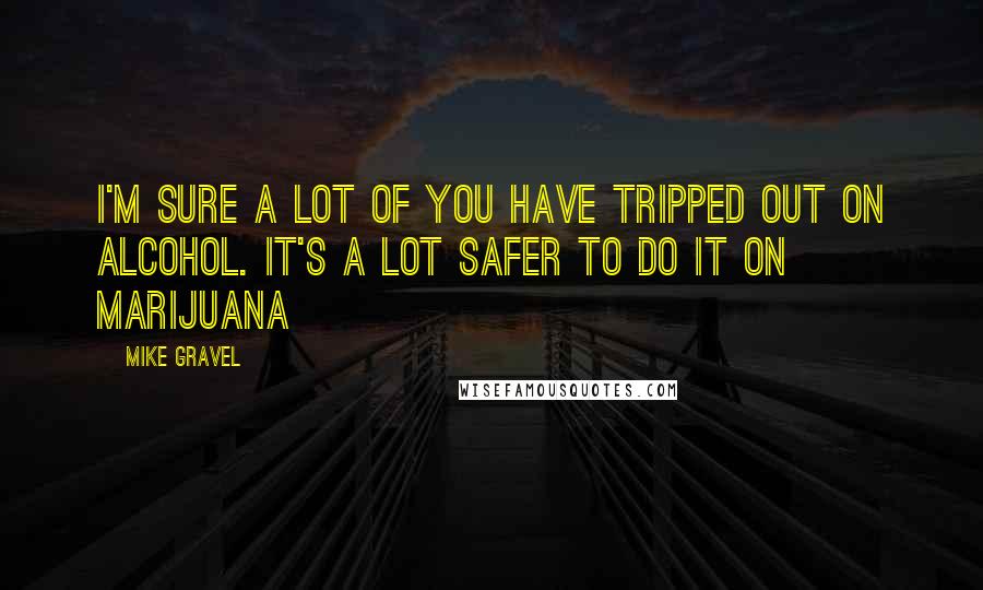 Mike Gravel quotes: I'm sure a lot of you have tripped out on alcohol. It's a lot safer to do it on marijuana