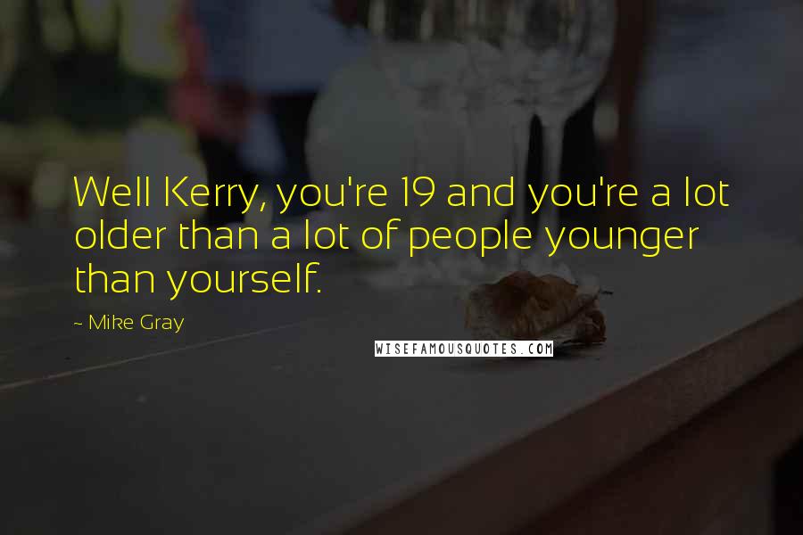 Mike Gray quotes: Well Kerry, you're 19 and you're a lot older than a lot of people younger than yourself.