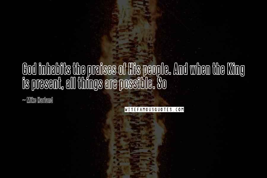Mike Harland quotes: God inhabits the praises of His people. And when the King is present, all things are possible. So