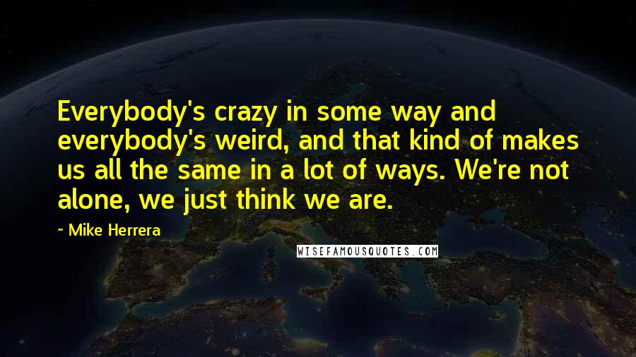 Mike Herrera quotes: Everybody's crazy in some way and everybody's weird, and that kind of makes us all the same in a lot of ways. We're not alone, we just think we are.