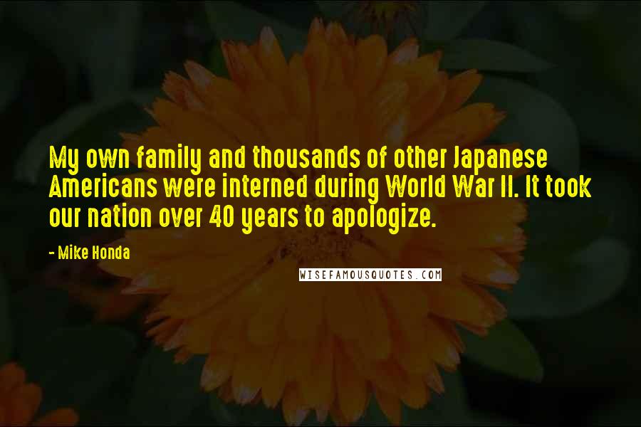 Mike Honda quotes: My own family and thousands of other Japanese Americans were interned during World War II. It took our nation over 40 years to apologize. Mike Honda quotes: My own family and thousands of other Japanese Americans were interned during World War II. It took our nation over 40 years to apologize.