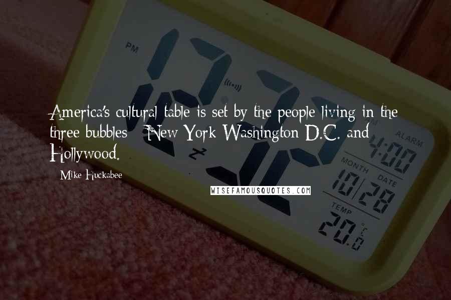 Mike Huckabee quotes: America's cultural table is set by the people living in the three bubbles - New York Washington D.C. and Hollywood. Mike Huckabee quotes: America's cultural table is set by the people living in the three bubbles - New York Washington D.C. and Hollywood.