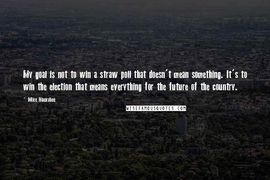 Mike Huckabee quotes: My goal is not to win a straw poll that doesn't mean something. It's to win the election that means everything for the future of the country.