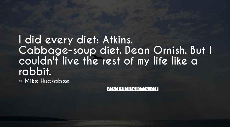 Mike Huckabee quotes: I did every diet: Atkins. Cabbage-soup diet. Dean Ornish. But I couldn't live the rest of my life like a rabbit. Mike Huckabee quotes: I did every diet: Atkins. Cabbage-soup diet. Dean Ornish. But I couldn't live the rest of my life like a rabbit.