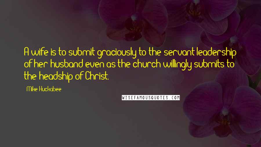 Mike Huckabee quotes: A wife is to submit graciously to the servant leadership of her husband even as the church willingly submits to the headship of Christ.