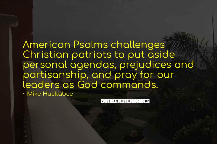 Mike Huckabee quotes: American Psalms challenges Christian patriots to put aside personal agendas, prejudices and partisanship, and pray for our leaders as God commands. Mike Huckabee quotes: American Psalms challenges Christian patriots to put aside personal agendas, prejudices and partisanship, and pray for our leaders as God commands.