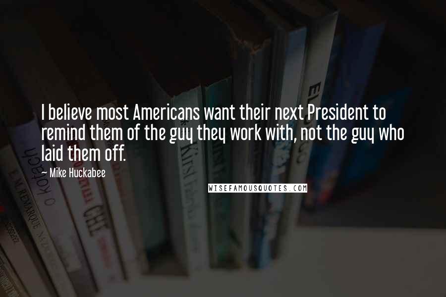 Mike Huckabee quotes: I believe most Americans want their next President to remind them of the guy they work with, not the guy who laid them off. Mike Huckabee quotes: I believe most Americans want their next President to remind them of the guy they work with, not the guy who laid them off.