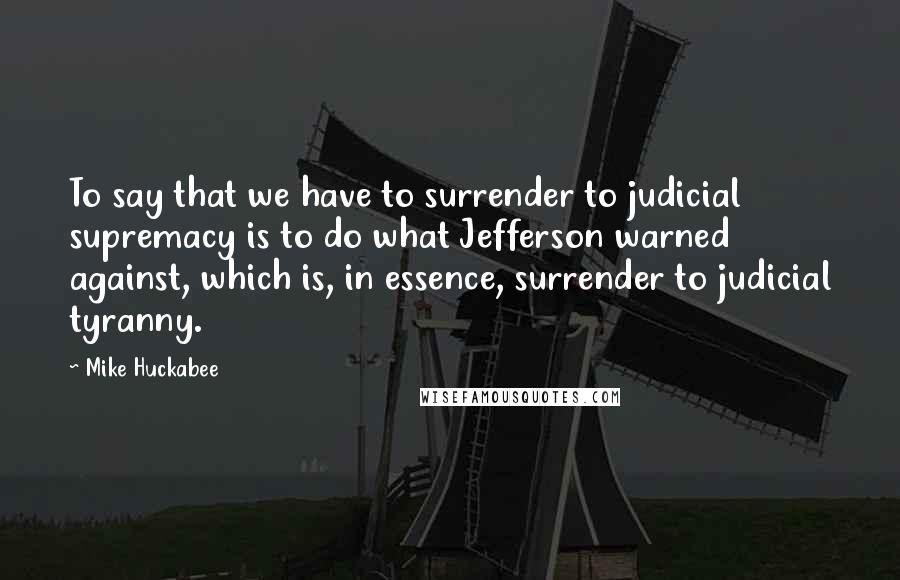 Mike Huckabee quotes: To say that we have to surrender to judicial supremacy is to do what Jefferson warned against, which is, in essence, surrender to judicial tyranny.