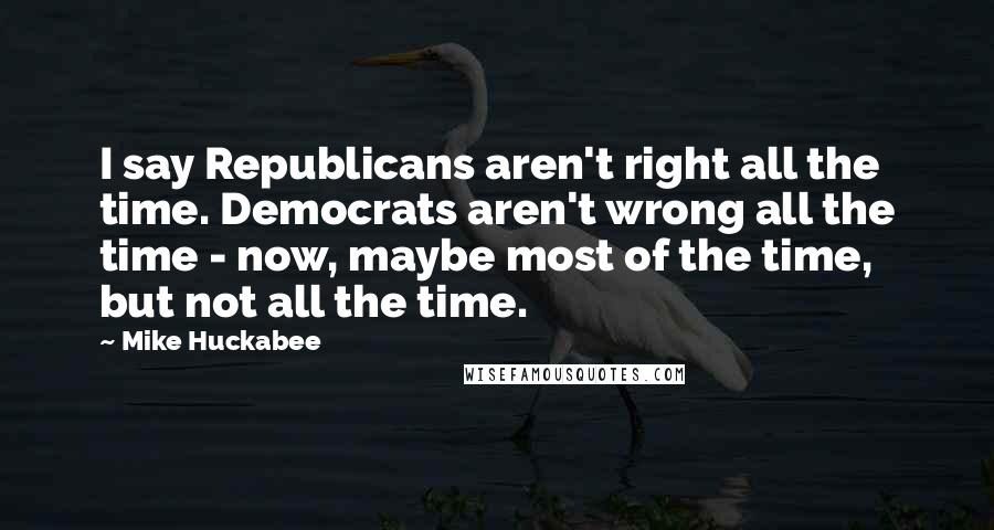 Mike Huckabee quotes: I say Republicans aren't right all the time. Democrats aren't wrong all the time - now, maybe most of the time, but not all the time.