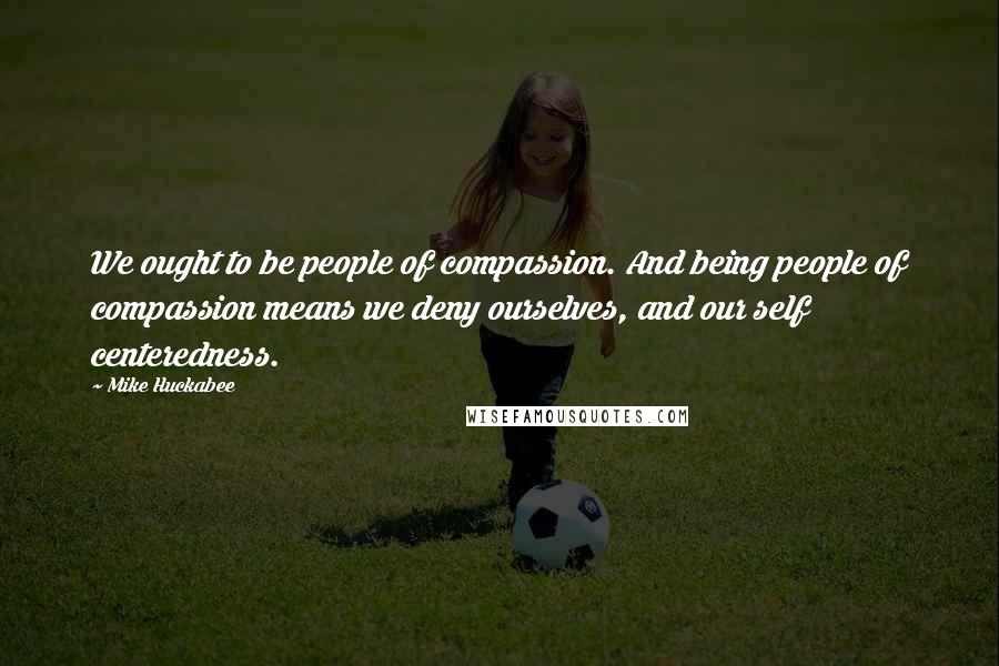 Mike Huckabee quotes: We ought to be people of compassion. And being people of compassion means we deny ourselves, and our self centeredness.