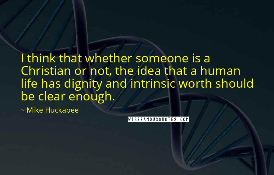 Mike Huckabee quotes: I think that whether someone is a Christian or not, the idea that a human life has dignity and intrinsic worth should be clear enough.