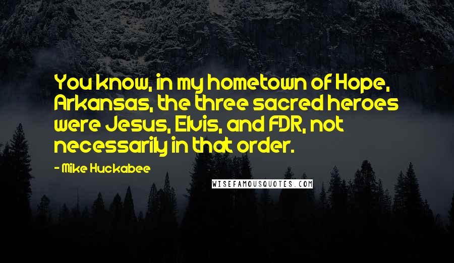 Mike Huckabee quotes: You know, in my hometown of Hope, Arkansas, the three sacred heroes were Jesus, Elvis, and FDR, not necessarily in that order.
