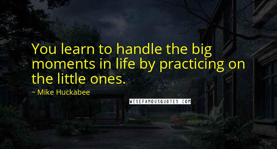 Mike Huckabee quotes: You learn to handle the big moments in life by practicing on the little ones.