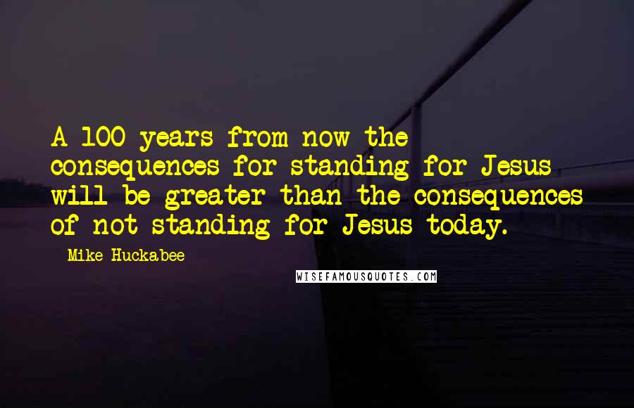 Mike Huckabee quotes: A 100 years from now the consequences for standing for Jesus will be greater than the consequences of not standing for Jesus today.