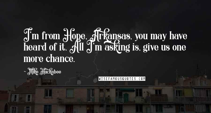 Mike Huckabee quotes: I'm from Hope, Arkansas, you may have heard of it. All I'm asking is, give us one more chance.