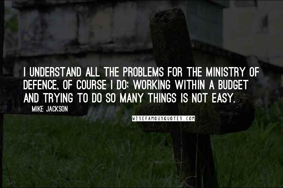 Mike Jackson quotes: I understand all the problems for the Ministry of Defence, of course I do; working within a budget and trying to do so many things is not easy.