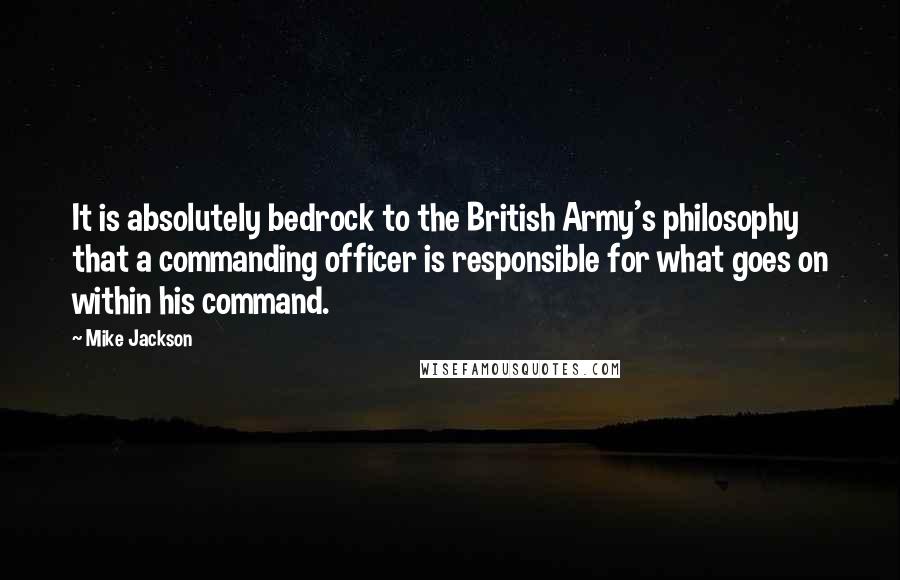 Mike Jackson quotes: It is absolutely bedrock to the British Army's philosophy that a commanding officer is responsible for what goes on within his command.