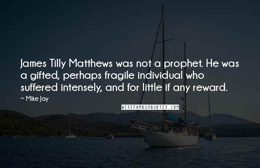 Mike Jay quotes: James Tilly Matthews was not a prophet. He was a gifted, perhaps fragile individual who suffered intensely, and for little if any reward. Mike Jay quotes: James Tilly Matthews was not a prophet. He was a gifted, perhaps fragile individual who suffered intensely, and for little if any reward.