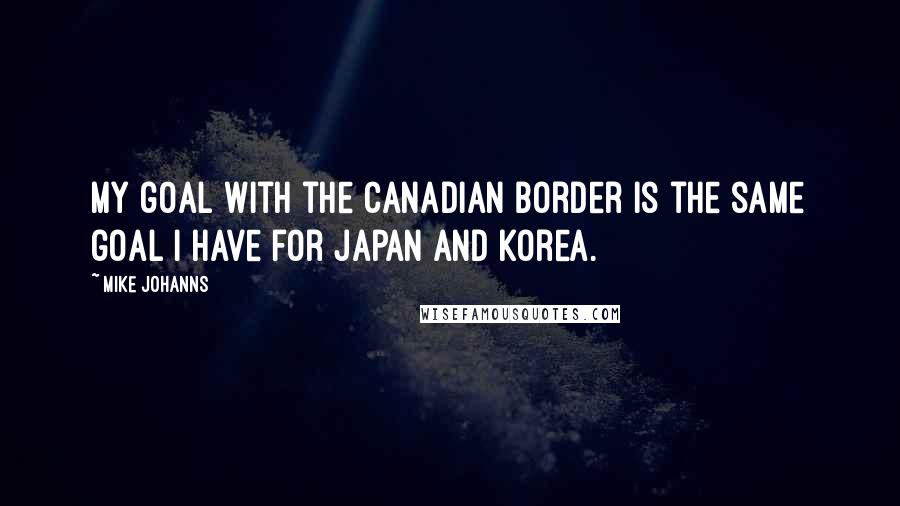 Mike Johanns quotes: My goal with the Canadian border is the same goal I have for Japan and Korea.