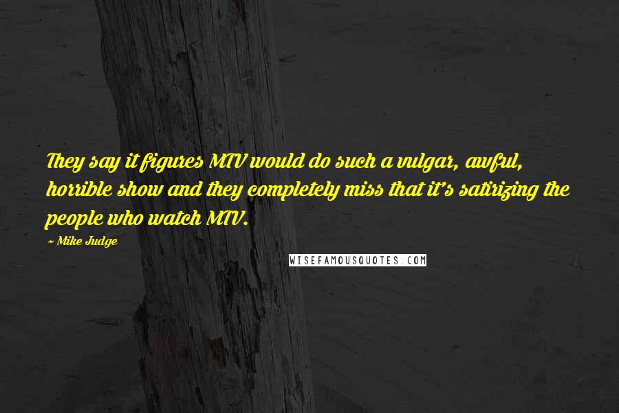 Mike Judge quotes: They say it figures MTV would do such a vulgar, awful, horrible show and they completely miss that it's satirizing the people who watch MTV.