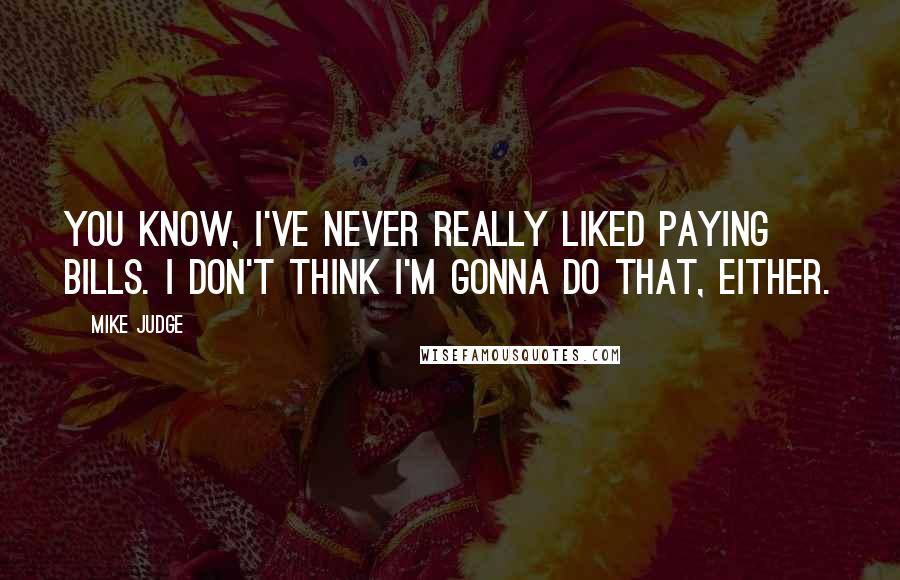 Mike Judge quotes: You know, I've never really liked paying bills. I don't think I'm gonna do that, either.
