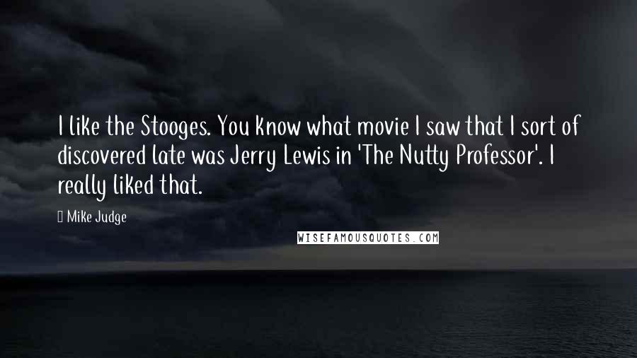 Mike Judge quotes: I like the Stooges. You know what movie I saw that I sort of discovered late was Jerry Lewis in 'The Nutty Professor'. I really liked that.