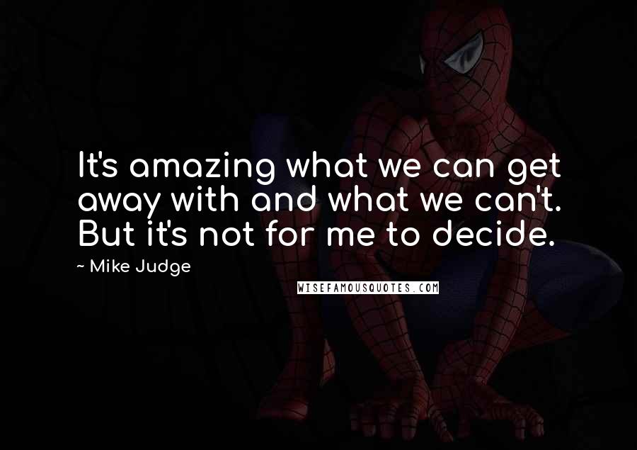 Mike Judge quotes: It's amazing what we can get away with and what we can't. But it's not for me to decide.