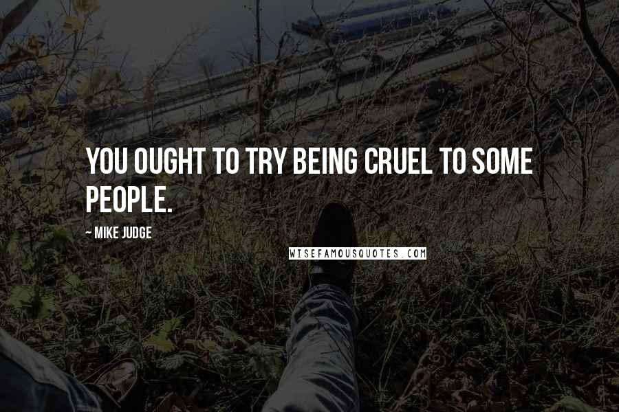 Mike Judge quotes: You ought to try being cruel to some people.