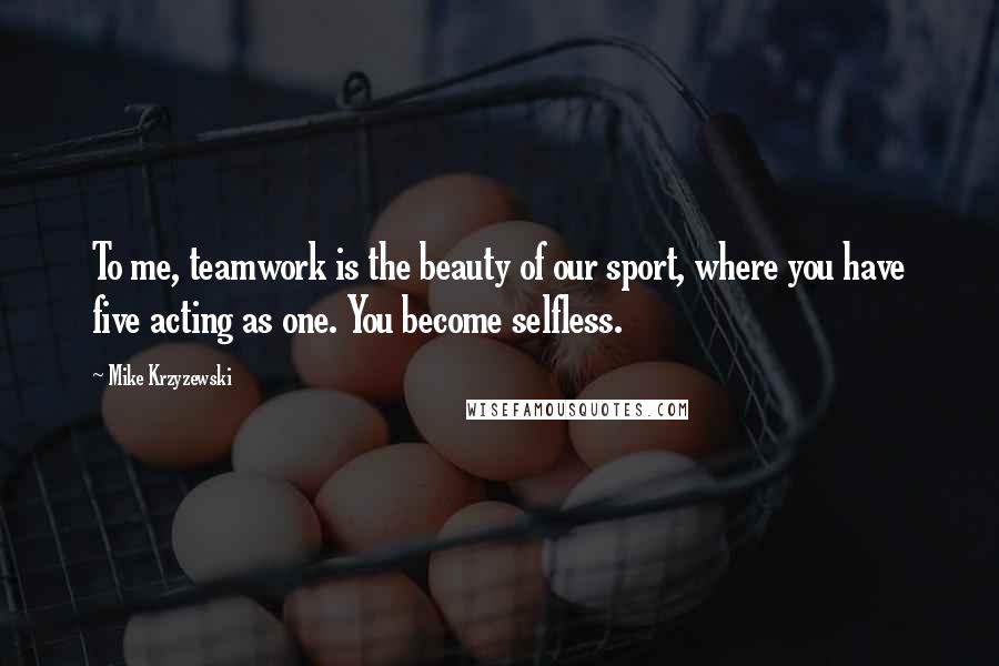 Mike Krzyzewski quotes: To me, teamwork is the beauty of our sport, where you have five acting as one. You become selfless.