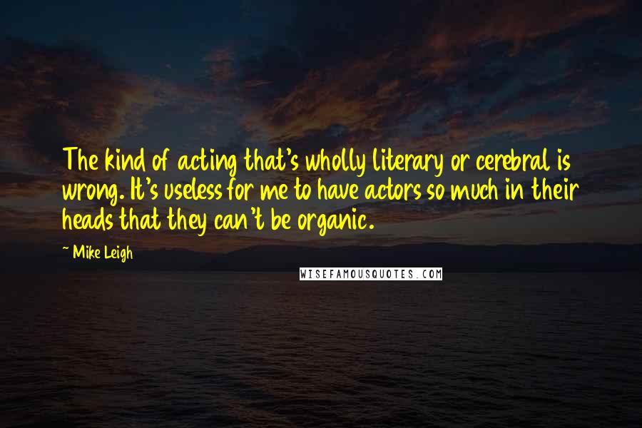 Mike Leigh quotes: The kind of acting that's wholly literary or cerebral is wrong. It's useless for me to have actors so much in their heads that they can't be organic. Mike Leigh quotes: The kind of acting that's wholly literary or cerebral is wrong. It's useless for me to have actors so much in their heads that they can't be organic.