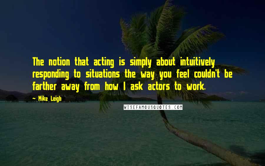 Mike Leigh quotes: The notion that acting is simply about intuitively responding to situations the way you feel couldn't be farther away from how I ask actors to work.