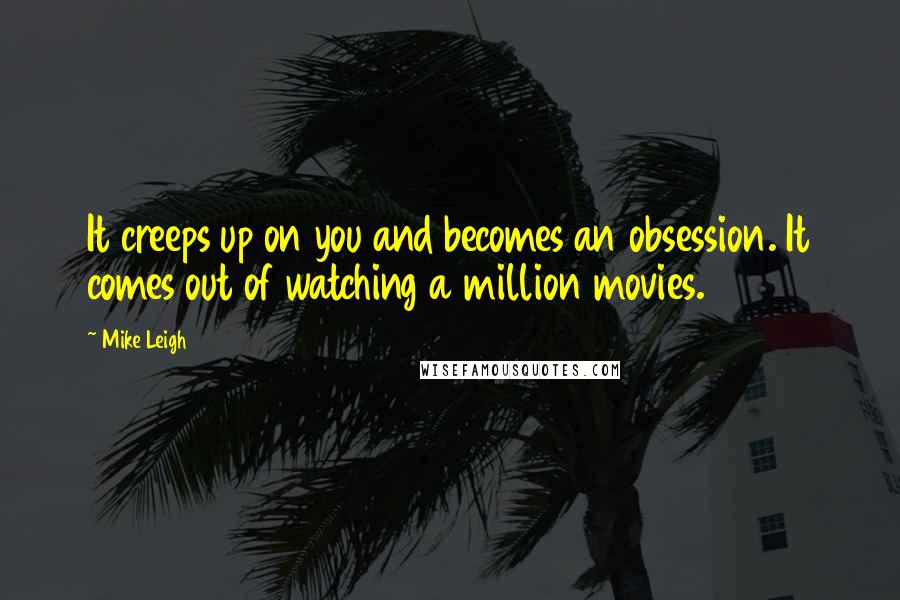 Mike Leigh quotes: It creeps up on you and becomes an obsession. It comes out of watching a million movies.