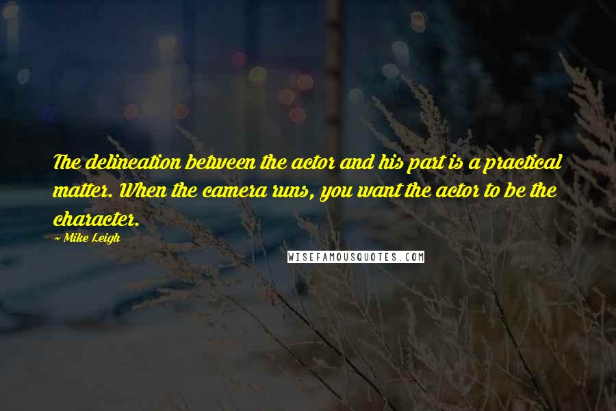 Mike Leigh quotes: The delineation between the actor and his part is a practical matter. When the camera runs, you want the actor to be the character.