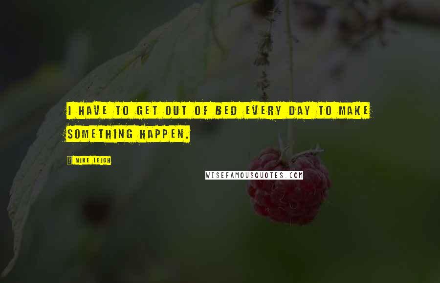 Mike Leigh quotes: I HAVE TO GET OUT OF BED EVERY DAY TO MAKE SOMETHING HAPPEN.