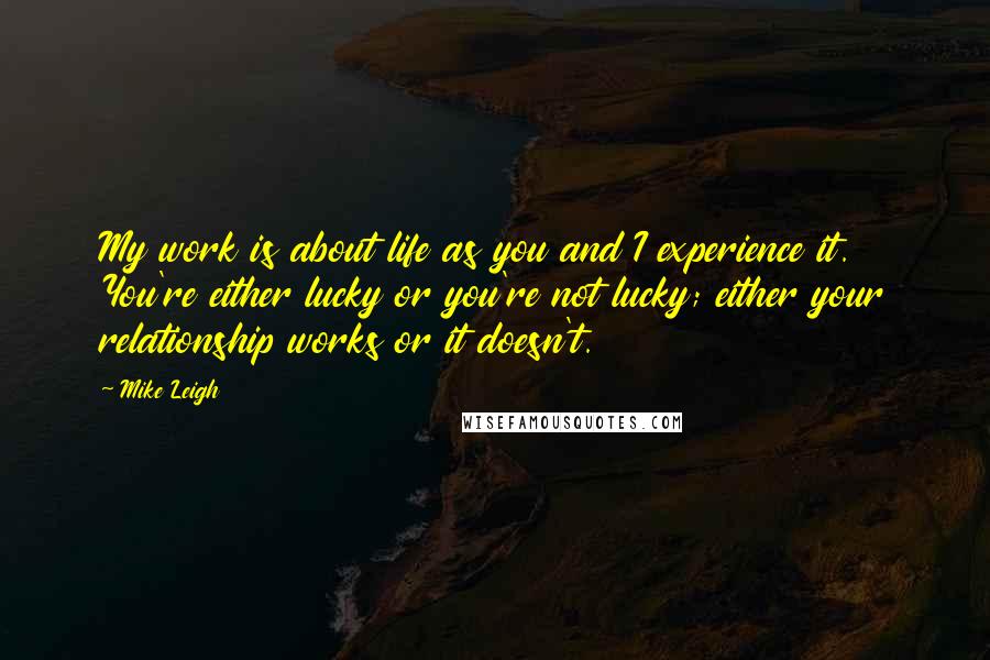 Mike Leigh quotes: My work is about life as you and I experience it. You're either lucky or you're not lucky; either your relationship works or it doesn't. Mike Leigh quotes: My work is about life as you and I experience it. You're either lucky or you're not lucky; either your relationship works or it doesn't.