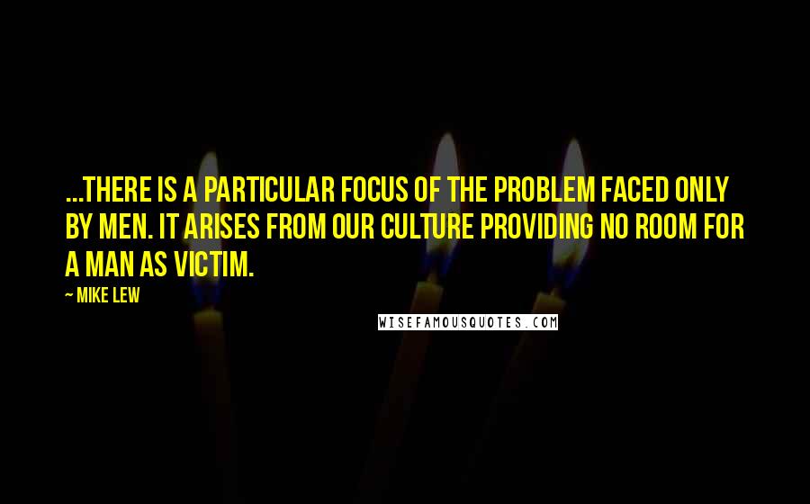 Mike Lew quotes: ...there is a particular focus of the problem faced only by men. It arises from our culture providing no room for a man as victim. Mike Lew quotes: ...there is a particular focus of the problem faced only by men. It arises from our culture providing no room for a man as victim.