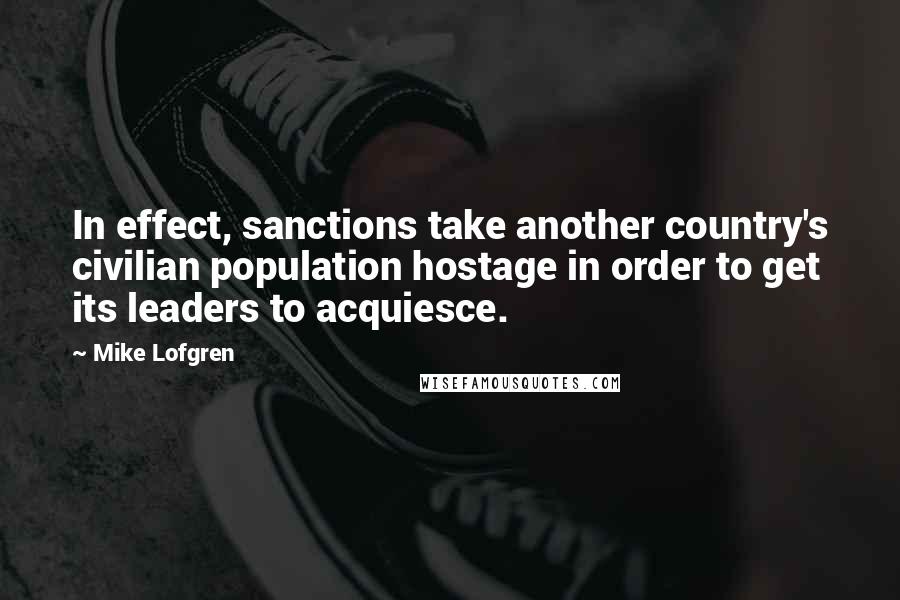 Mike Lofgren quotes: In effect, sanctions take another country's civilian population hostage in order to get its leaders to acquiesce.