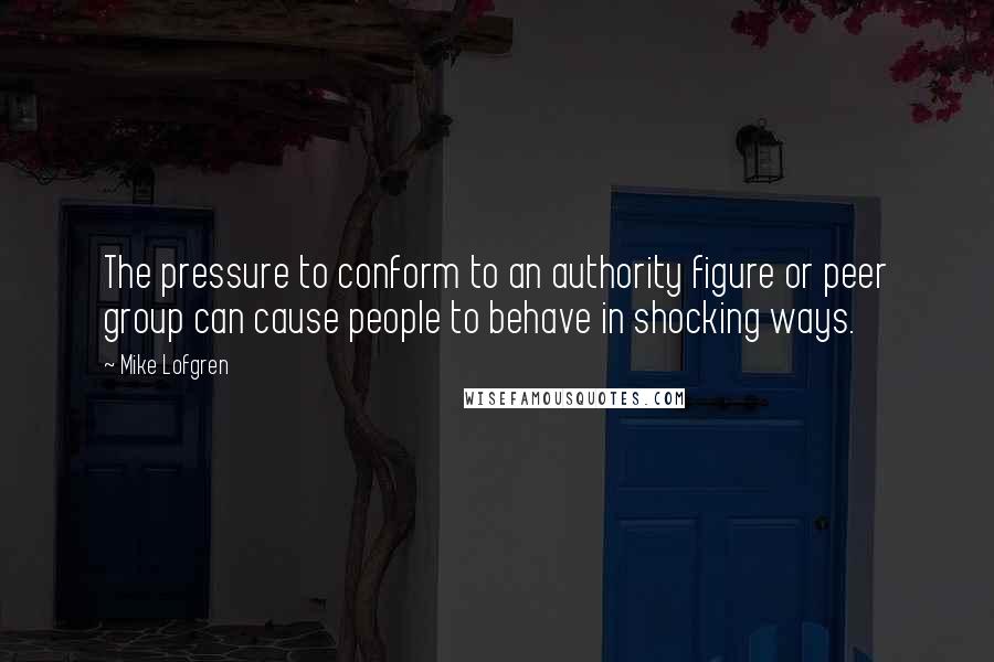 Mike Lofgren quotes: The pressure to conform to an authority figure or peer group can cause people to behave in shocking ways.