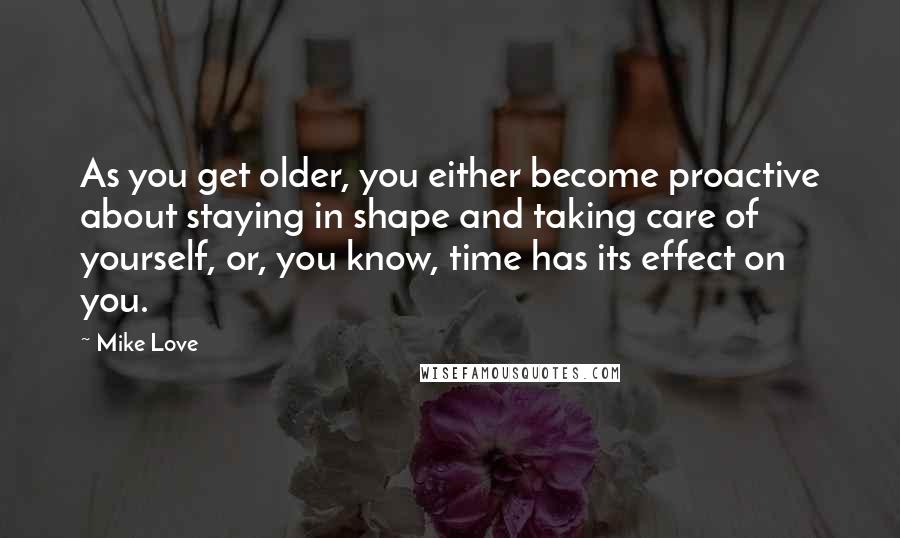 Mike Love quotes: As you get older, you either become proactive about staying in shape and taking care of yourself, or, you know, time has its effect on you.