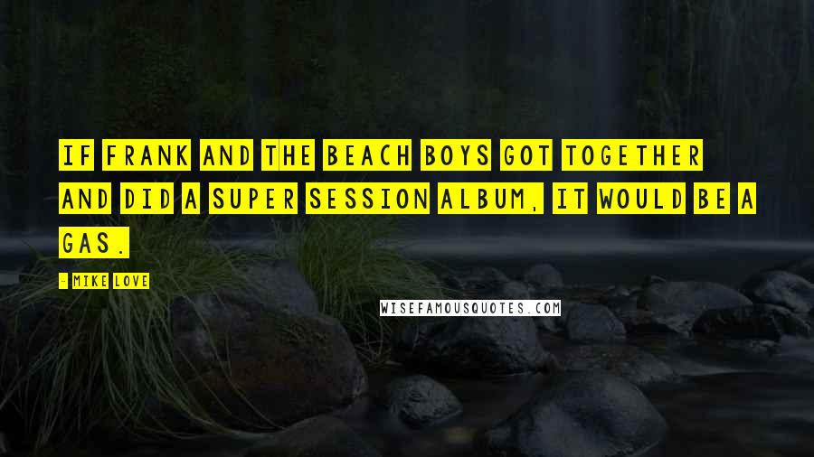 Mike Love quotes: If Frank and The Beach Boys got together and did a Super Session album, it would be a gas. Mike Love quotes: If Frank and The Beach Boys got together and did a Super Session album, it would be a gas.